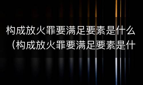 构成放火罪要满足要素是什么（构成放火罪要满足要素是什么条件）