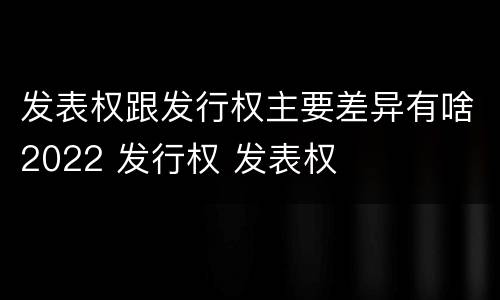 发表权跟发行权主要差异有啥2022 发行权 发表权