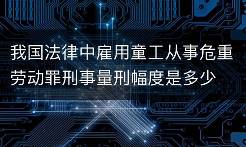 我国法律中雇用童工从事危重劳动罪刑事量刑幅度是多少