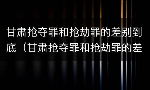 甘肃抢夺罪和抢劫罪的差别到底（甘肃抢夺罪和抢劫罪的差别到底是什么）