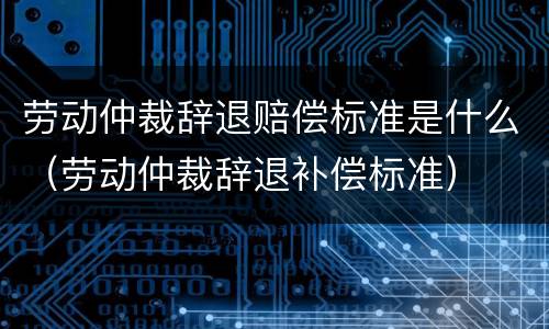 劳动仲裁辞退赔偿标准是什么（劳动仲裁辞退补偿标准）