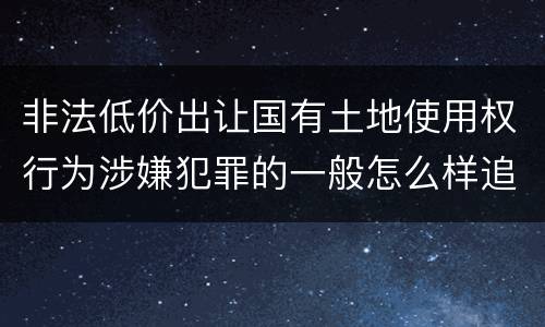 非法低价出让国有土地使用权行为涉嫌犯罪的一般怎么样追究责任