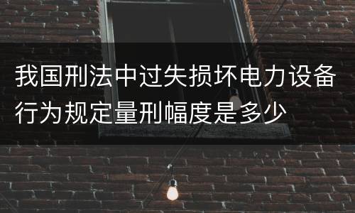 我国刑法中过失损坏电力设备行为规定量刑幅度是多少