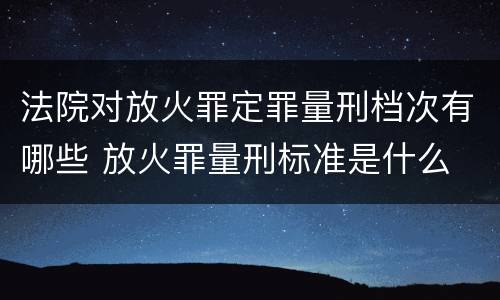 法院对放火罪定罪量刑档次有哪些 放火罪量刑标准是什么