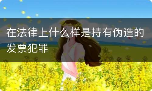 在法律上什么样是持有伪造的发票犯罪