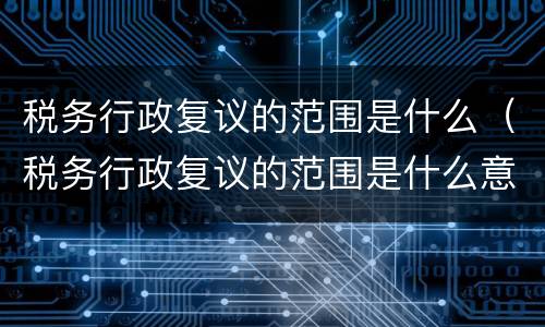 税务行政复议的范围是什么（税务行政复议的范围是什么意思）