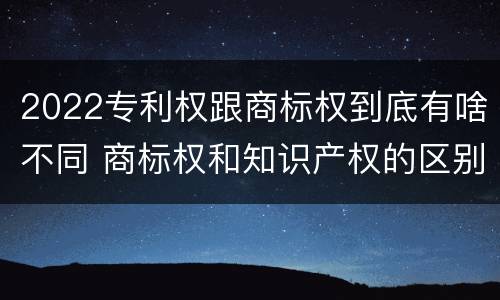 2022专利权跟商标权到底有啥不同 商标权和知识产权的区别