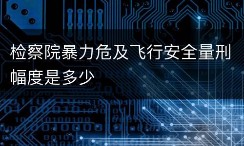 检察院暴力危及飞行安全量刑幅度是多少