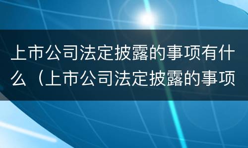 上市公司法定披露的事项有什么（上市公司法定披露的事项有什么内容）