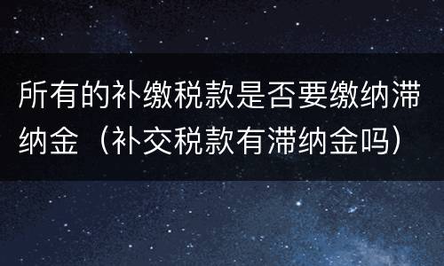 所有的补缴税款是否要缴纳滞纳金（补交税款有滞纳金吗）
