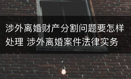 涉外离婚财产分割问题要怎样处理 涉外离婚案件法律实务