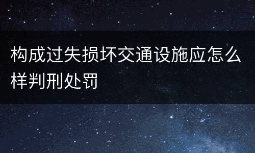构成过失损坏交通设施应怎么样判刑处罚