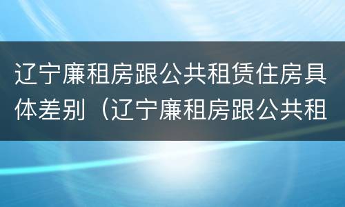 辽宁廉租房跟公共租赁住房具体差别（辽宁廉租房跟公共租赁住房具体差别在哪）