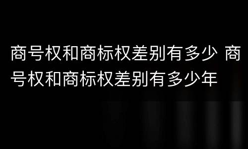 商号权和商标权差别有多少 商号权和商标权差别有多少年