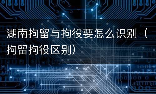湖南拘留与拘役要怎么识别（拘留拘役区别）