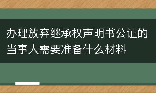 办理放弃继承权声明书公证的当事人需要准备什么材料
