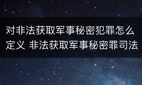 对非法获取军事秘密犯罪怎么定义 非法获取军事秘密罪司法解释