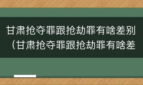甘肃抢夺罪跟抢劫罪有啥差别（甘肃抢夺罪跟抢劫罪有啥差别吗）