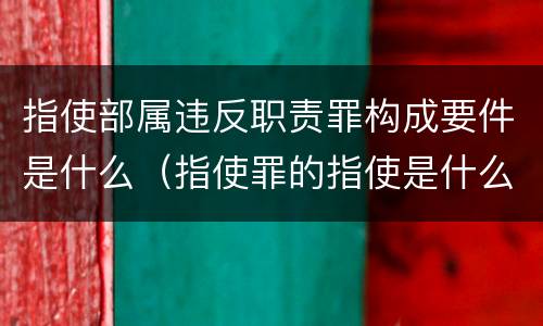 指使部属违反职责罪构成要件是什么（指使罪的指使是什么意思）