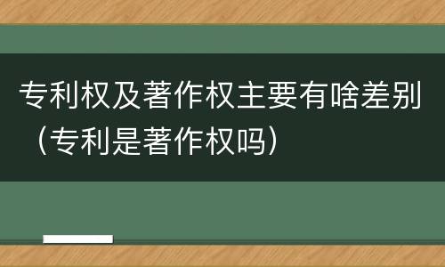 专利权及著作权主要有啥差别（专利是著作权吗）