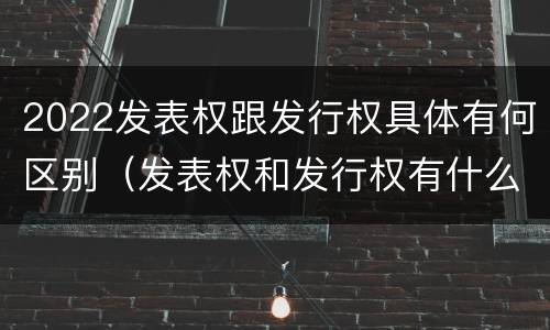 2022发表权跟发行权具体有何区别（发表权和发行权有什么区别）