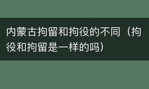内蒙古拘留和拘役的不同（拘役和拘留是一样的吗）