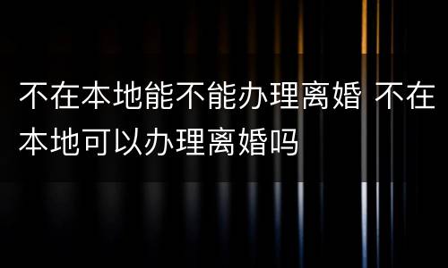 不在本地能不能办理离婚 不在本地可以办理离婚吗