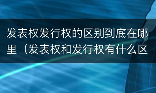 发表权发行权的区别到底在哪里（发表权和发行权有什么区别）