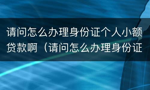 请问怎么办理身份证个人小额贷款啊（请问怎么办理身份证个人小额贷款啊可以吗）