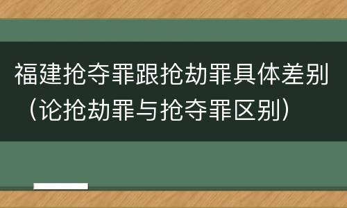 福建抢夺罪跟抢劫罪具体差别（论抢劫罪与抢夺罪区别）