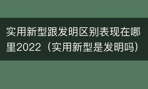 实用新型跟发明区别表现在哪里2022（实用新型是发明吗）