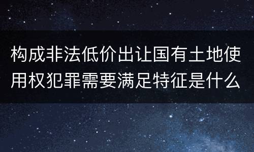 构成非法低价出让国有土地使用权犯罪需要满足特征是什么