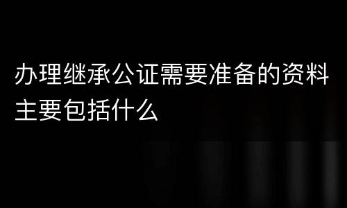 办理继承公证需要准备的资料主要包括什么