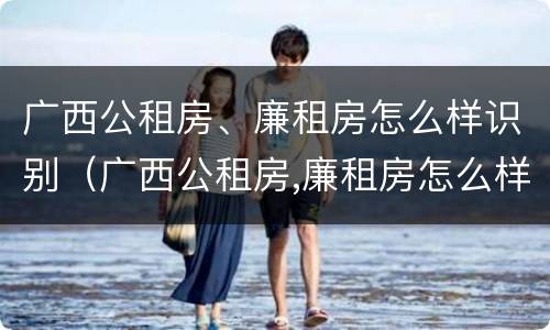 广西公租房、廉租房怎么样识别（广西公租房,廉租房怎么样识别真假）