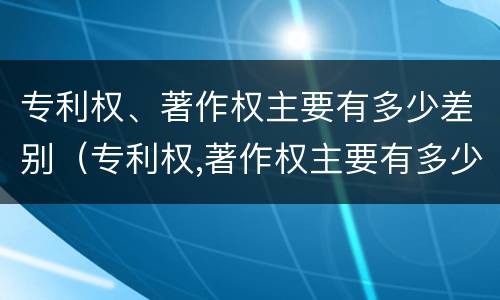 专利权、著作权主要有多少差别（专利权,著作权主要有多少差别）