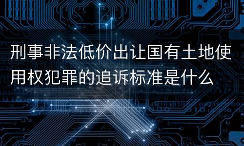 刑事非法低价出让国有土地使用权犯罪的追诉标准是什么