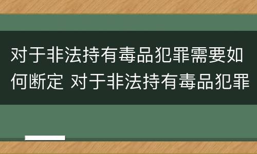 对于非法持有毒品犯罪需要如何断定 对于非法持有毒品犯罪需要如何断定罪行