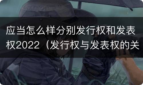 应当怎么样分别发行权和发表权2022（发行权与发表权的关系）