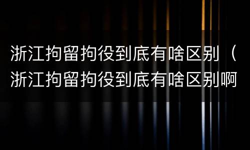 浙江拘留拘役到底有啥区别（浙江拘留拘役到底有啥区别啊）