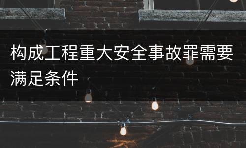 构成工程重大安全事故罪需要满足条件