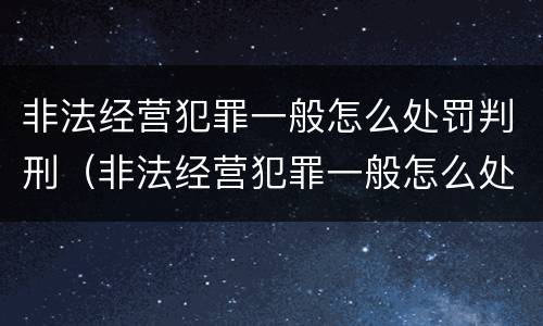 非法经营犯罪一般怎么处罚判刑（非法经营犯罪一般怎么处罚判刑的）
