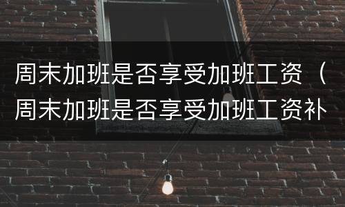 周末加班是否享受加班工资（周末加班是否享受加班工资补贴）
