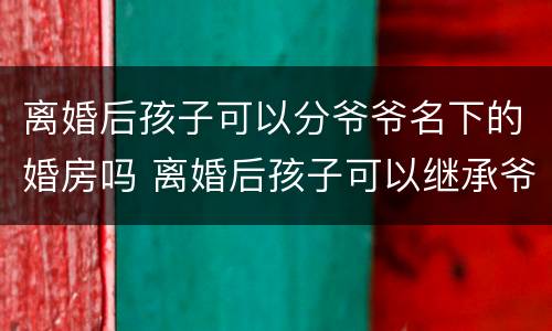 离婚后孩子可以分爷爷名下的婚房吗 离婚后孩子可以继承爷爷房子