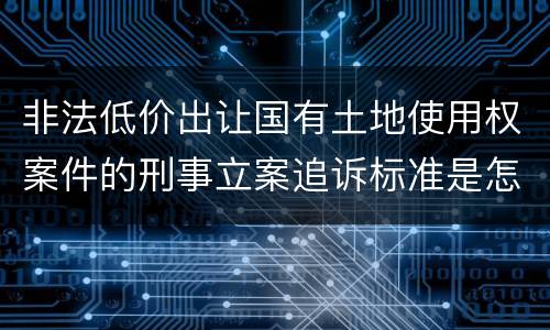 非法低价出让国有土地使用权案件的刑事立案追诉标准是怎样规定