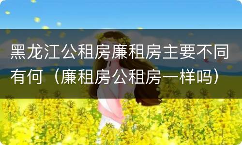 黑龙江公租房廉租房主要不同有何（廉租房公租房一样吗）