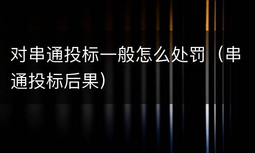 对串通投标一般怎么处罚（串通投标后果）