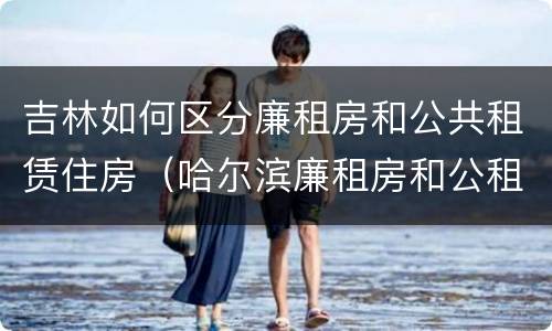 吉林如何区分廉租房和公共租赁住房（哈尔滨廉租房和公租房有什么区别）