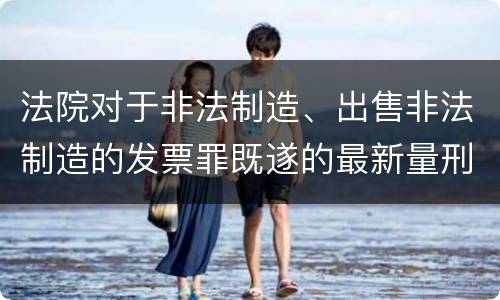 法院对于非法制造、出售非法制造的发票罪既遂的最新量刑标准