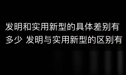 发明和实用新型的具体差别有多少 发明与实用新型的区别有