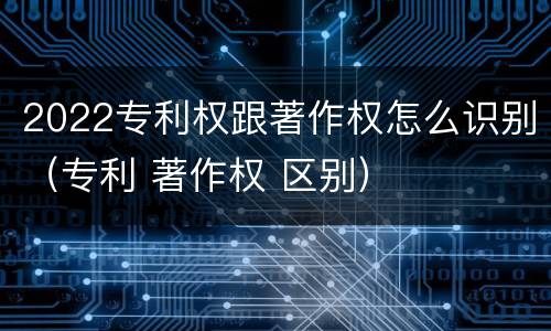 2022专利权跟著作权怎么识别（专利 著作权 区别）
